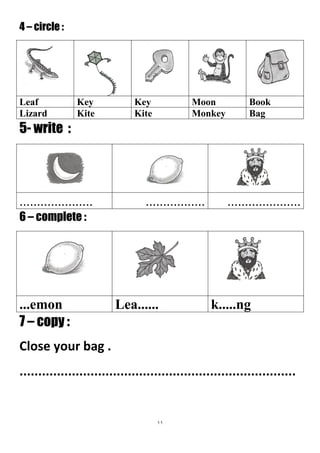 11
4 – circle :
BookMoonKeyKeyLeaf
BagMonkeyKiteKiteLizard
5- write :
...........................................................
6 – complete :
k.....ngLea.........emon
7 – copy :
Close your bag .
..........................................................................
 