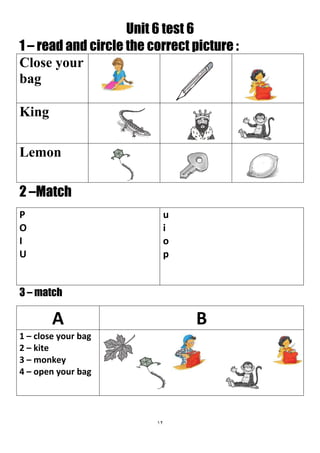 12
Unit 6 test 6
1 – read and circle the correct picture :
Close your
bag
King
Lemon
2 –Match
u
i
o
p
P
O
I
U
3 – match
BA
1 – close your bag
2 – kite
3 – monkey
4 – open your bag
 