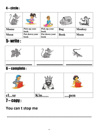 13
4 – circle :
MonkeyBagPick up your
book
Pick up your
book
Mouse
MoonBookPut down your
book
Put down your
book
Moon
5- write :
...................................................................................................
6 – complete :
....penKin......cl...se
7 – copy :
You can t stop me
..........................................................................
 