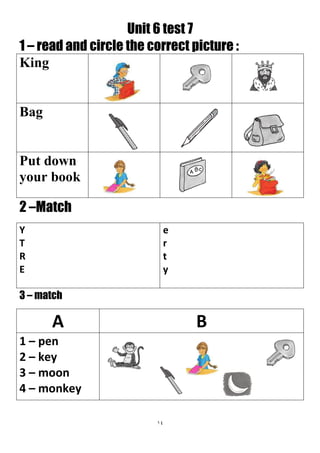 14
Unit 6 test 7
1 – read and circle the correct picture :
King
Bag
Put down
your book
2 –Match
e
r
t
y
Y
T
R
E
3 – match
BA
1 – pen
2 – key
3 – moon
4 – monkey
 