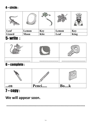 15
4 – circle :
5- write :
....................................................................
6 – complete :
Bo....kPenci........en
7 – copy :
We will appear soon.
..........................................................................
KeyLemonKeyLemonLeaf
KingLeafKiteMoonLizard
 