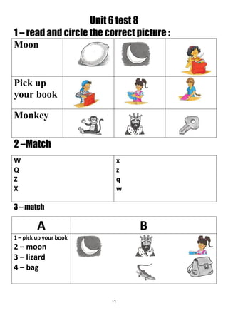 16
Unit 6 test 8
1 – read and circle the correct picture :
Moon
Pick up
your book
Monkey
2 –Match
x
z
q
w
W
Q
Z
X
3 – match
BA
1 – pick up your book
2 – moon
3 – lizard
4 – bag
 