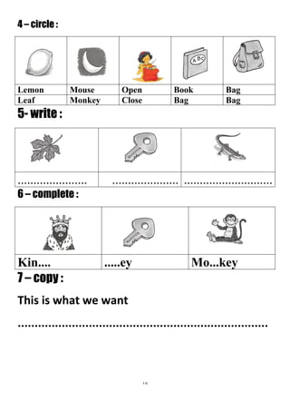 17
4 – circle :
BagBookOpenMouseLemon
BagBagCloseMonkeyLeaf
5- write :
.......................................................................
6 – complete :
Mo...key.....eyKin....
7 – copy :
This is what we want
..........................................................................
 