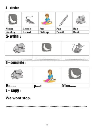 19
4 – circle :
BagPenPutLemonMoon
BookPencilPick upLizardmonkey
5- write :
....................................................................
6 – complete :
Moo......p....tBa.....
7 – copy :
We wont stop.
..........................................................................
 
