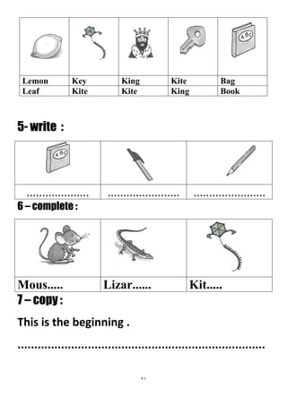 21
BagKiteKingKeyLemon
BookKingKiteKiteLeaf
5- write :
..................................................................
6 – complete :
Kit.....Lizar......Mous.....
7 – copy :
This is the beginning .
..........................................................................
 