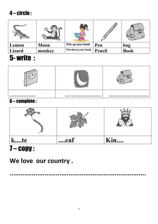 3
4 – circle :
bagPenPick up your bookMoonLemon
BookPencilPut down your book
monkeyLizard
5- write :
...........................................................
6 – complete :
7 – copy :
We love our country .
..........................................................................
Kin........eafk....te
 