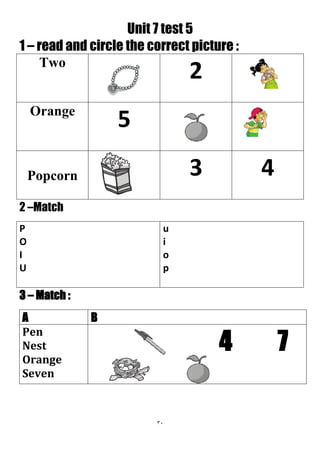 31
Unit 7 test 5
1 – read and circle the correct picture :
2Two
5Orange
43Popcorn
2 –Match
u
i
o
p
P
O
I
U
3 – Match :
BA
4 7
Pen
Nest
Orange
Seven
 