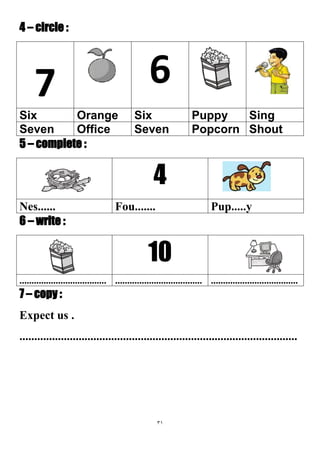31
4 – circle :
67
SingPuppySixOrangeSix
ShoutPopcornSevenOfficeSeven
5 – complete :
4
Pup.....yFou.......Nes......
6 – write :
10
............................................................................................................
7 – copy :
Expect us .
..............................................................................................
 
