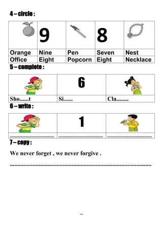 33
4 – circle :
89
NestSevenPenNineOrange
NecklaceEightPopcornEightOffice
5 – complete :
6
Cla........Si......Sho......t
6 – write :
1
............................................................................................................
7 – copy :
We never forget , we never forgive .
..............................................................................................
 