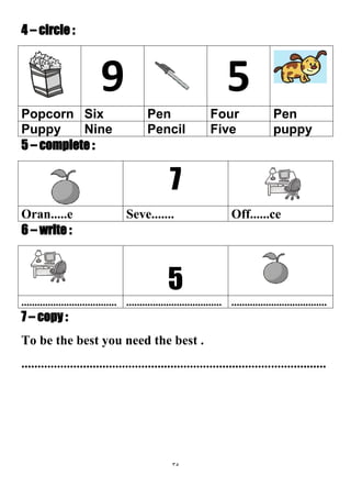 35
4 – circle :
59
PenFourPenSixPopcorn
puppyFivePencilNinePuppy
5 – complete :
7
Off......ceSeve.......Oran.....e
6 – write :
5
............................................................................................................
7 – copy :
To be the best you need the best .
..............................................................................................
 