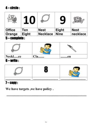 37
4 – circle :
910
NestEightNestTenOffice
necklaceNineNecklaceEightOrange
5 – complete :
........enCla.......Neckl.....ce
6 – write :
8
............................................................................................................
7 – copy :
We have targets ,we have policy .
..............................................................................................
 