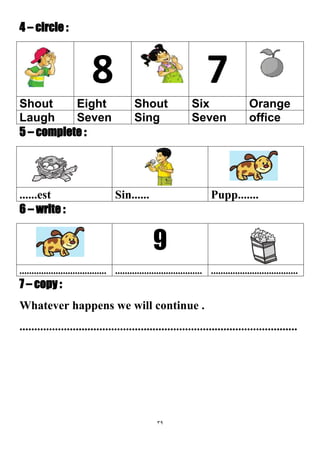 39
4 – circle :
78
OrangeSixShoutEightShout
officeSevenSingSevenLaugh
5 – complete :
Pupp.......Sin............est
6 – write :
9
............................................................................................................
7 – copy :
Whatever happens we will continue .
..............................................................................................
 