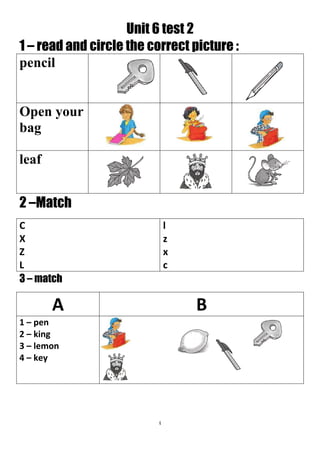 4
Unit 6 test 2
1 – read and circle the correct picture :
pencil
Open your
bag
leaf
2 –Match
l
z
x
c
C
X
Z
L
3 – match
BA
1 – pen
2 – king
3 – lemon
4 – key
 