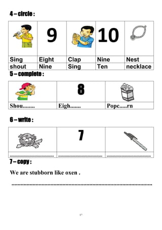 41
4 – circle :
109
NestNineClapEightSing
necklaceTenSingNineshout
5 – complete :
8
Popc.....rnEigh.......Shou........
6 – write :
7
............................................................................................................
7 – copy :
We are stubborn like oxen .
..............................................................................................
 