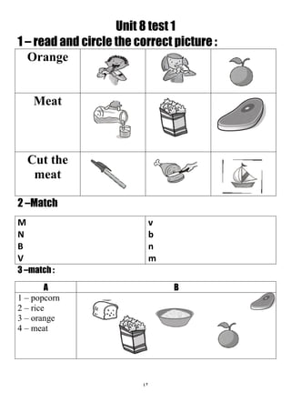 42
Unit 8 test 1
1 – read and circle the correct picture :
Orange
Meat
Cut the
meat
2 –Match
v
b
n
m
M
N
B
V
3 –match :
BA
1 – popcorn
2 – rice
3 – orange
4 – meat
 