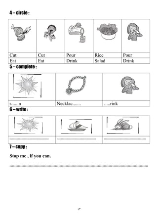 43
4 – circle :
PourRicePourCutCut
DrinkSaladDrinkEatEat
5 – complete :
.....rinkNecklac.......s......n
6 – write :
.............................................................................................................................................
7 – copy :
Stop me , if you can.
....................................................................................................................
 