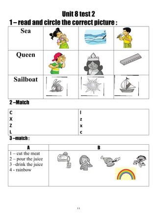 44
Unit 8 test 2
1 – read and circle the correct picture :
Sea
Queen
Sailboat
2 –Match
l
z
x
c
C
X
Z
L
3 –match :
BA
1 – cut the meat
2 – pour the juice
3 –drink the juice
4 - rainbow
 