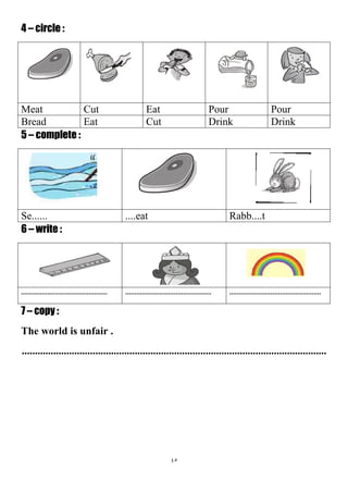 45
4 – circle :
PourPourEatCutMeat
DrinkDrinkCutEatBread
5 – complete :
Rabb....t....eatSe......
6 – write :
.............................................................................................................................................
7 – copy :
The world is unfair .
....................................................................................................................
 
