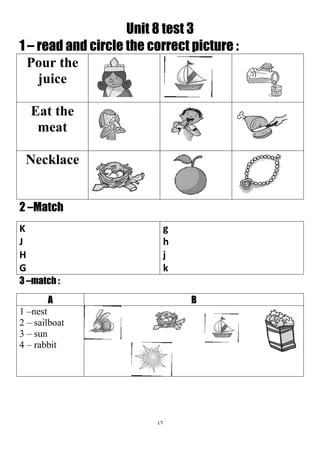 46
Unit 8 test 3
1 – read and circle the correct picture :
Pour the
juice
Eat the
meat
Necklace
2 –Match
g
h
j
k
K
J
H
G
3 –match :
BA
1 –nest
2 – sailboat
3 – sun
4 – rabbit
 