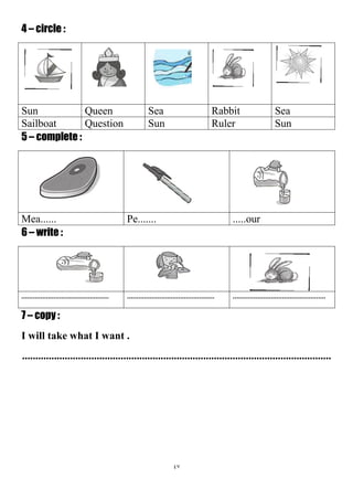 47
4 – circle :
SeaRabbitSeaQueenSun
SunRulerSunQuestionSailboat
5 – complete :
.....ourPe.......Mea......
6 – write :
.............................................................................................................................................
7 – copy :
I will take what I want .
....................................................................................................................
 