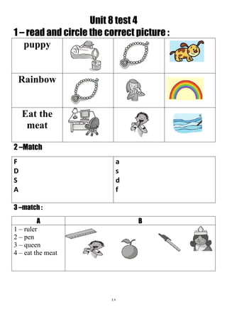 48
Unit 8 test 4
1 – read and circle the correct picture :
puppy
Rainbow
Eat the
meat
2 –Match
a
s
d
f
F
D
S
A
3 –match :
BA
1 – ruler
2 – pen
3 – queen
4 – eat the meat
 