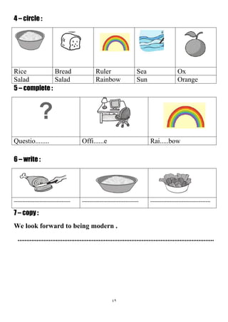 49
4 – circle :
OxSeaRulerBreadRice
OrangeSunRainbowSaladSalad
5 – complete :
?
Rai.....bowOffi......eQuestio........
6 – write :
.............................................................................................................................................
7 – copy :
We look forward to being modern .
..................................................................................................................
 