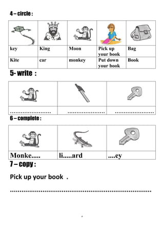 5
4 – circle :
BagPick up
your book
MoonKingkey
BookPut down
your book
monkeycarKite
5- write :
..................................................................
6 – complete :
....eyli.....ardMonke.....
7 – copy :
Pick up your book .
..........................................................................
 