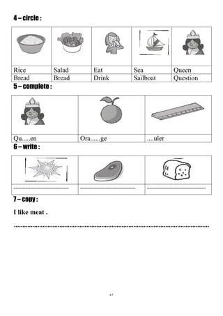 51
4 – circle :
QueenSeaEatSaladRice
QuestionSailboatDrinkBreadBread
5 – complete :
....ulerOra......geQu.....en
6 – write :
.............................................................................................................................................
7 – copy :
I like meat .
....................................................................................................................
 