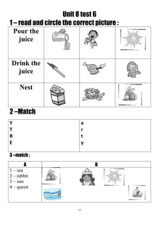 52
Unit 8 test 6
1 – read and circle the correct picture :
Pour the
juice
Drink the
juice
Nest
2 –Match
e
r
t
y
Y
T
R
E
3 –match :
BA
1 – sea
2 – rabbit
3 – sun
4 – queen
 