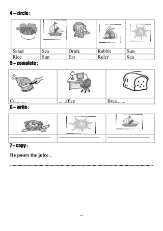 55
4 – circle :
SunRabbitDrinkSeaSalad
SeaRulerEatSunRice
5 – complete :
Brea.............fficeCu.........
6 – write :
.............................................................................................................................................
7 – copy :
He pours the juice .
....................................................................................................................
 