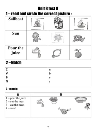 56
Unit 8 test 8
1 – read and circle the correct picture :
Sailboat
Sun
Pour the
juice
2 –Match
n
b
v
c
C
V
B
N
3 –match :
BA
1 – pour the juice
2 – cut the meat
3 – eat the meat
4 – salad
 