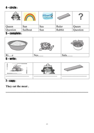 57
4 – circle :
?
QueenRulerSeaSunQueen
QuestionRabbitSunSailboatQuestion
5 – complete :
Sala........Nes.......Ri.....e
6 – write :
.............................................................................................................................................
7 – copy :
They eat the meat .
....................................................................................................................
 