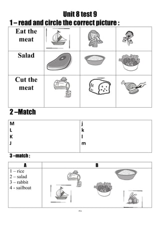58
Unit 8 test 9
1 – read and circle the correct picture :
Eat the
meat
Salad
Cut the
meat
2 –Match
j
k
l
m
M
L
K
J
3 –match :
BA
1 – rice
2 – salad
3 – rabbit
4 - sailboat
 