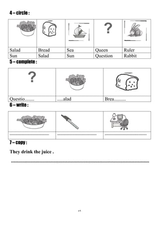 59
4 – circle :
?
RulerQueenSeaBreadSalad
RabbitQuestionSunSaladSun
5 – complete :
?
Brea...............aladQuestio........
6 – write :
.............................................................................................................................................
7 – copy :
They drink the juice .
...................................................................................................................
 