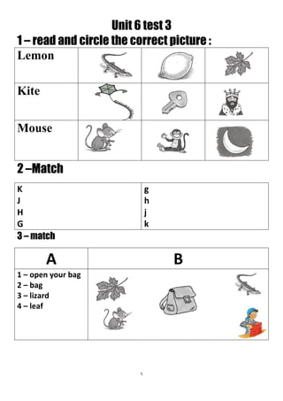 6
Unit 6 test 3
1 – read and circle the correct picture :
Lemon
Kite
Mouse
2 –Match
g
h
j
k
K
J
H
G
3 – match
BA
1 – open your bag
2 – bag
3 – lizard
4 – leaf
 