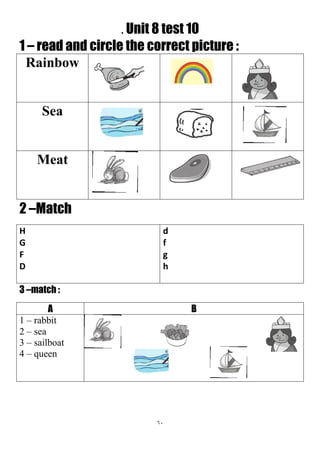 61
. Unit 8 test 10
1 – read and circle the correct picture :
Rainbow
Sea
Meat
2 –Match
d
f
g
h
H
G
F
D
3 –match :
BA
1 – rabbit
2 – sea
3 – sailboat
4 – queen
 