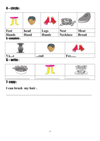 63
4 – circle :
MeatNestLegsheadFeet
BreadNecklaceHandsHandHands
5- complete :
Fee.........eadVa...e
6 – write :
....................................................................................
7- copy :
I can brush my hair .
......................................................................................................
 