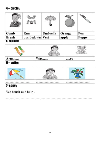 65
4 – circle :
PenOrangeUmbrellaRunComb
PuppyappleVestupsidedownBrush
5- complete :
.....ryWas.......Arm.......
6 – write :
....................................................................................
7- copy :
We brush our hair .
......................................................................................................
 