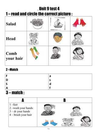 68
. Unit 9 test 4
1 – read and circle the correct picture :
Salad
Head
Comb
your hair
2 –Match
a
s
d
f
F
D
S
A
3 – match :
BA
1 –feet
2 –wash your hands
3 – dr your hands
4 – brush your hair
 