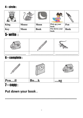 7
4 – circle :
PenPick up your
book
MoonMouseKing
BookPut down your
book
BookMoonKey
5- write :
.........................................................................
6 – complete :
....agBo....kPen....il
7 – copy :
Put down your book .
..........................................................................
 