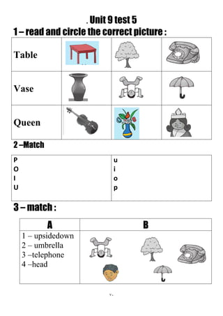 71
. Unit 9 test 5
1 – read and circle the correct picture :
Table
Vase
Queen
2 –Match
u
i
o
p
P
O
I
U
3 – match :
BA
1 – upsidedown
2 – umbrella
3 –telephone
4 –head
 