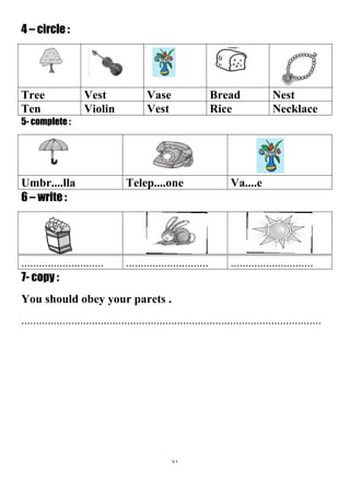 71
4 – circle :
NestBreadVaseVestTree
NecklaceRiceVestViolinTen
5- complete :
Va....eTelep....oneUmbr....lla
6 – write :
....................................................................................
7- copy :
You should obey your parets .
......................................................................................................
 