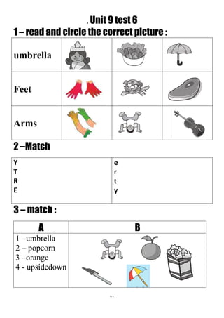 72
. Unit 9 test 6
1 – read and circle the correct picture :
umbrella
Feet
Arms
2 –Match
e
r
t
y
Y
T
R
E
3 – match :
BA
1 –umbrella
2 – popcorn
3 –orange
4 - upsidedown
 
