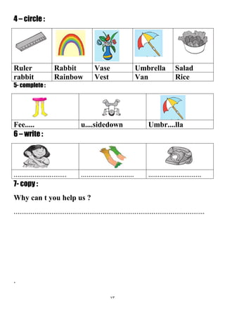 73
4 – circle :
SaladUmbrellaVaseRabbitRuler
RiceVanVestRainbowrabbit
5- complete :
Umbr....llau....sidedownFee.....
6 – write :
....................................................................................
7- copy :
Why can t you help us ?
.....................................................................................................
.
 