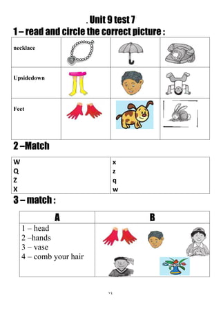 74
. Unit 9 test 7
1 – read and circle the correct picture :
necklace
Upsidedown
Feet
2 –Match
x
z
q
w
W
Q
Z
X
3 – match :
BA
1 – head
2 –hands
3 – vase
4 – comb your hair
 