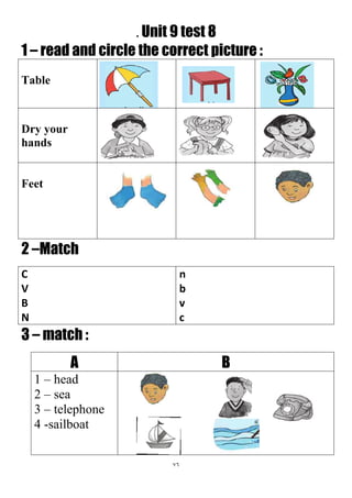 76
. Unit 9 test 8
1 – read and circle the correct picture :
Table
Dry your
hands
Feet
2 –Match
n
b
v
c
C
V
B
N
3 – match :
BA
1 – head
2 – sea
3 – telephone
4 -sailboat
 