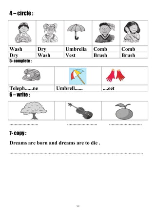 77
4 – circle :
CombCombUmbrellaDryWash
BrushBrushVestWashDry
5- complete :
....eetUmbrell......Teleph......ne
6 – write :
...................... ....................... .........................
7- copy :
Dreams are born and dreams are to die .
......................................................................................................
 