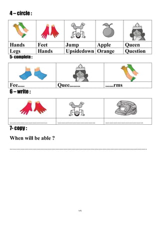 79
4 – circle :
QueenAppleJumpFeetHands
QuestionOrangeUpsidedownHandsLegs
5- complete :
......rmsQuee........Fee.....
6 – write :
....................................................................................
7- copy :
When will be able ?
......................................................................................................
 