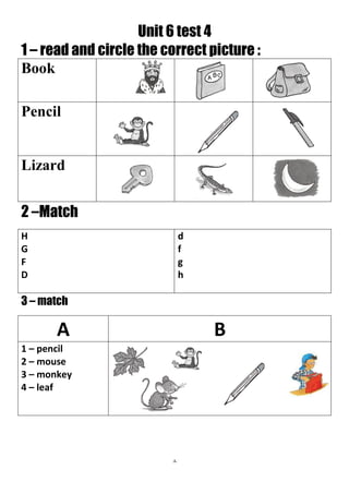 8
Unit 6 test 4
1 – read and circle the correct picture :
Book
Pencil
Lizard
2 –Match
d
f
g
h
H
G
F
D
3 – match
BA
1 – pencil
2 – mouse
3 – monkey
4 – leaf
 