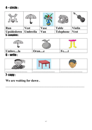 81
4 – circle :
ViolinTableVaseVestRun
VestTelephoneVanUmbrellaUpsidedown
5- complete :
Fe.....tOran....eUmbre....la
6 – write :
....................................................................................
7- copy :
We are waiting for dawn .
......................................................................................................
 